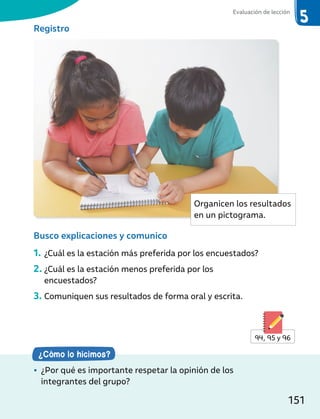 Registro
Busco explicaciones y comunico
1. ¿Cuál es la estación más preferida por los encuestados?
2. ¿Cuál es la estación menos preferida por los
encuestados?
3. Comuniquen sus resultados de forma oral y escrita.
¿Cómo lo hicimos?
• ¿Por qué es importante respetar la opinión de los
integrantes del grupo?
94, 95 y 96
Organicen los resultados
en un pictograma.
Evaluación de lección
151
 