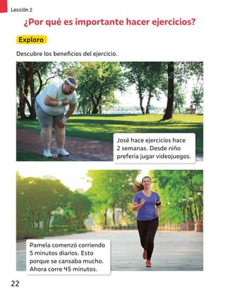 ¿Por qué es importante hacer ejercicios?
Exploro
Descubre los beneficios del ejercicio.
José hace ejercicios hace
2 semanas. Desde niño
prefería jugar videojuegos.
Pamela comenzó corriendo
5 minutos diarios. Esto
porque se cansaba mucho.
Ahora corre 45 minutos.
Lección 2
22
 