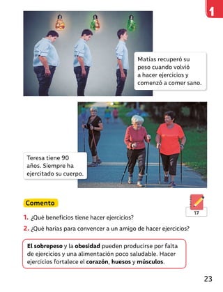 Comento
1. ¿Qué beneficios tiene hacer ejercicios?
2. ¿Qué harías para convencer a un amigo de hacer ejercicios?
El sobrepeso y la obesidad pueden producirse por falta
de ejercicios y una alimentación poco saludable. Hacer
ejercicios fortalece el corazón, huesos y músculos.
17
Matías recuperó su
peso cuando volvió
a hacer ejercicios y
comenzó a comer sano.
Teresa tiene 90
años. Siempre ha
ejercitado su cuerpo.
23
 