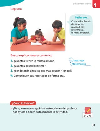 ¿Cómo lo hicimos?
• ¿De qué manera seguir las instrucciones del profesor
nos ayudó a hacer exitosamente la actividad?
21 y 22
Registro
Busco explicaciones y comunico
1. ¿Cuántos tienen la misma altura?
2. ¿Cuántos pesan lo mismo?
3. ¿Son los más altos los que más pesan? ¿Por qué?
4. Comuniquen sus resultados de forma oral.
Sabías que...
Cuando hablamos
de peso, en
realidad nos
referimos a
la masa corporal.
CONECTO CON
Matemática
Evaluación de lección
31
 