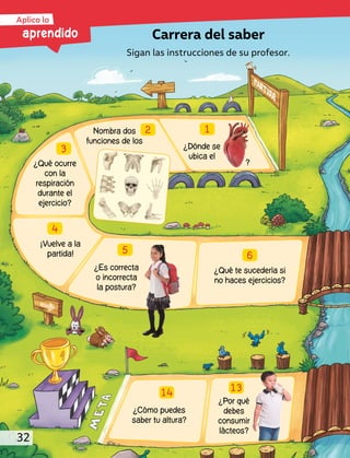 ¿Dónde se
ubica el
Nombra dos
funciones de los
¿Qué ocurre
con la
respiración
durante el
ejercicio?
¡Vuelve a la
partida!
¿Es correcta
o incorrecta
la postura?
¿Qué te sucedería si
no haces ejercicios?
¿Por qué
debes
consumir
lácteos?
¿Cómo puedes
saber tu altura?
1
2
3
4
5
6
13
14
?
Carrera del saber
Sigan las instrucciones de su profesor.
aprendido
Aplico lo
32
 