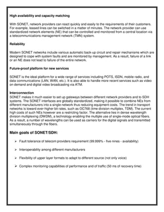 High availability and capacity matching

With SONET, network providers can react quickly and easily to the requirements of their customers.
For example, leased lines can be switched in a matter of minutes. The network provider can use
standardized network elements (NE) that can be controlled and monitored from a central location via
a telecommunications management network (TMN) system.

Reliability

Modern SONET networks include various automatic back-up circuit and repair mechanisms which are
designed to cope with system faults and are monitored by management. As a result, failure of a link
or an NE does not lead to failure of the entire network.

Future-proof platform for new services

SONET is the ideal platform for a wide range of services including POTS, ISDN, mobile radio, and
data communications (LAN, WAN, etc.). It is also able to handle more recent services such as video
on demand and digital video broadcasting via ATM.

Interconnection
SONET makes it much easier to set up gateways between different network providers and to SDH
systems. The SONET interfaces are globally standardized, making it possible to combine NEs from
different manufacturers into a single network thus reducing equipment costs. The trend in transport
networks is toward ever-higher bit rates, such as OC768 (time division multiplex, TDM). The current
high costs of such NEs however are a restricting factor. The alternative lies in dense wavelength
division multiplexing (DWDM), a technology enabling the multiple use of single-mode optical fibers.
As a result, a number of wavelengths can be used as carriers for the digital signals and transmitted
simultaneously through the fibers.

Main goals of SONET/SDH:

      Fault tolerance of telecom providers requirement (99.999% - five nines - availability)

      Interoperability among different manufacturers

      Flexibility of upper layer formats to adapt to different source (not only voice)

      Complex monitoring capabilities of performance and of traffic (50 ms of recovery time)
 