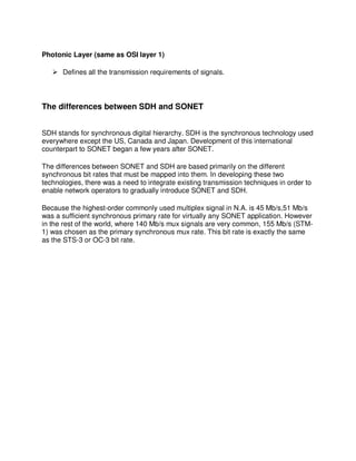 Photonic Layer (same as OSI layer 1)

      Defines all the transmission requirements of signals.



The differences between SDH and SONET


SDH stands for synchronous digital hierarchy. SDH is the synchronous technology used
everywhere except the US, Canada and Japan. Development of this international
counterpart to SONET began a few years after SONET.

The differences between SONET and SDH are based primarily on the different
synchronous bit rates that must be mapped into them. In developing these two
technologies, there was a need to integrate existing transmission techniques in order to
enable network operators to gradually introduce SONET and SDH.

Because the highest-order commonly used multiplex signal in N.A. is 45 Mb/s,51 Mb/s
was a sufficient synchronous primary rate for virtually any SONET application. However
in the rest of the world, where 140 Mb/s mux signals are very common, 155 Mb/s (STM-
1) was chosen as the primary synchronous mux rate. This bit rate is exactly the same
as the STS-3 or OC-3 bit rate.
 