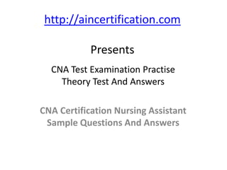 http://aincertification.com

            Presents
  CNA Test Examination Practise
    Theory Test And Answers

CNA Certification Nursing Assistant
 Sample Questions And Answers
 
