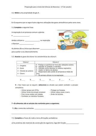 Preparação para o teste de Ciências da Natureza – 17 de outubro
4.2. Refere uma propriedade do gás A.
__________________________________________________________________________________
5 –O esquema que se segue ilustra algumas utilizações dos gases atmosféricos pelos seres vivos.
5.1.Completa a seguinte frase.
A respiração é um processo comum a plantas
e __________________.
Ambos utilizam o _________________ na respiração
e libertam ________________.
As plantas são as únicas que absorvem _________________,
para auxiliar o seu desenvolvimento.
5.2. Associa os gases da coluna I às características da coluna II.

7 –Os alimentos são os veículos dos nutrientes para o organismo.
7.1.Diz o nome dos nutrientes. ______________________________________________________
__________________________________________________________________________________
7.2. Completa as frases de nodo a teres afirmações verdadeiras:
a) As proteínas são materiais de construção do organismo, logo têm função ______________.

 