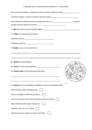 Preparação para o teste de Ciências da Natureza – 17 de outubro
b) As vitaminas protegem o organismo contra as doenças, logo têm função ____________________.
c) As fibras regulam o trânsito intestinal, logo têm função _________________________________.
d) Os hidratos de carbono fornecem energia mecânica e os _________________________fornecem
energia calorífica, logo são nutrientes __________________________________.
7.3.Diz dois alimentos que contenham lípidos. ______________________; ____________________.
7.4. Indica uma doença provocada por:
a) falta de minerais. __________________________________
b) falta de vitaminas. _________________________________
7.5.Explica o que é uma avitaminose.
__________________________________________________________________________________
__________________________________________________________________________________
8 – Observa,a seguinte figura.
8.1. Como se chama este esquema?____________________________
8.2.Porque razão os vários tamanhos diferentes?
_________________________________________________________
_________________________________________________________
9 – Assinala com V as afirmações verdadeiras, e com F as afirmações falsas.
Devemos fazer quatro refeições ao dia.
Deve-se privilegiar os alimentos proteicos.
Deve-se aumentar o consumo de produtos hortícolas e frutas.
Não se deve consumir açúcar em excesso.
Devemos comer de 4 em 4 horas.
Devemos consumir sempre os mesmos alimentos.

 