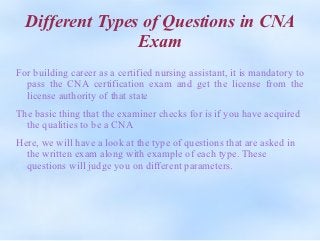 Different Types of Questions in CNA
                 Exam
For building career as a certified nursing assistant, it is mandatory to
  pass the CNA certification exam and get the license from the
  license authority of that state
The basic thing that the examiner checks for is if you have acquired
  the qualities to be a CNA
Here, we will have a look at the type of questions that are asked in
  the written exam along with example of each type. These
  questions will judge you on different parameters.
 