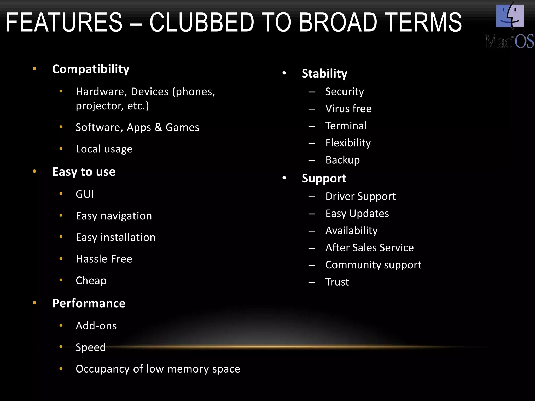 FEATURES – CLUBBED TO BROAD TERMS
 •   Compatibility                        •   Stability
      •   Hardware, Devices (phones,           –   Security
          projector, etc.)                     –   Virus free
      •   Software, Apps & Games               –   Terminal
                                               –   Flexibility
      •   Local usage
                                               –   Backup
 •   Easy to use                          •   Support
      •   GUI                                  –   Driver Support
      •   Easy navigation                      –   Easy Updates
                                               –   Availability
      •   Easy installation
                                               –   After Sales Service
      •   Hassle Free                          –   Community support
      •   Cheap                                –   Trust
 •   Performance
      •   Add-ons
      •   Speed
      •   Occupancy of low memory space
 