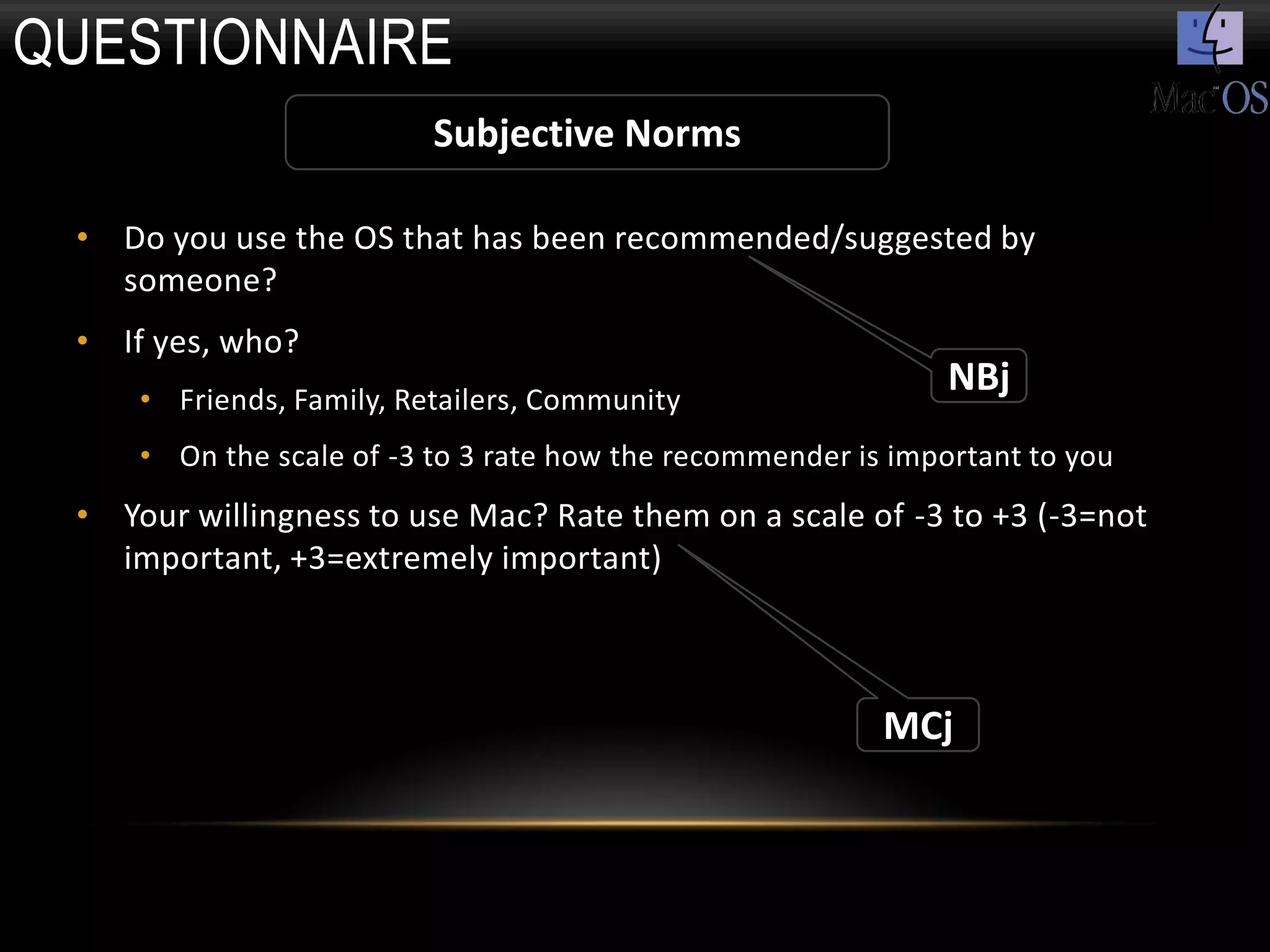 QUESTIONNAIRE
                          Subjective Norms

 • Do you use the OS that has been recommended/suggested by
   someone?
 • If yes, who?
     • Friends, Family, Retailers, Community
                                                               NBj
     • On the scale of -3 to 3 rate how the recommender is important to you
 • Your willingness to use Mac? Rate them on a scale of -3 to +3 (-3=not
   important, +3=extremely important)



                                                          MCj
 