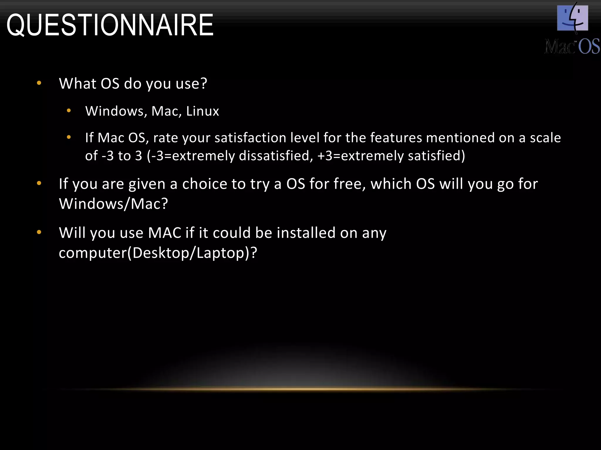QUESTIONNAIRE
 • What OS do you use?
     • Windows, Mac, Linux
     • If Mac OS, rate your satisfaction level for the features mentioned on a scale
       of -3 to 3 (-3=extremely dissatisfied, +3=extremely satisfied)
 • If you are given a choice to try a OS for free, which OS will you go for
   Windows/Mac?
 • Will you use MAC if it could be installed on any
   computer(Desktop/Laptop)?
 