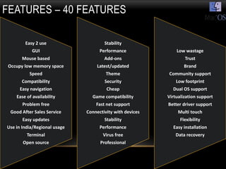 FEATURES – 40 FEATURES

         Easy 2 use                   Stability
            GUI                     Performance               Low wastage
       Mouse based                    Add-ons                     Trust
 Occupy low memory space           Latest/updated                 Brand
           Speed                       Theme              Community support
       Compatibility                  Security                Low footprint
      Easy navigation                  Cheap                Dual OS support
    Ease of availability        Game compatibility        Virtualization support
       Problem free               Fast net support        Better driver support
  Good After Sales Service    Connectivity with devices        Multi touch
       Easy updates                   Stability                 Flexibility
Use in India/Regional usage         Performance             Easy installation
         Terminal                    Virus free              Data recovery
       Open source                  Professional
 