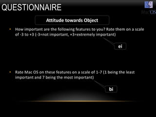 QUESTIONNAIRE
                    Attitude towards Object
 • How important are the following features to you? Rate them on a scale
   of -3 to +3 (-3=not important, +3=extremely important)

                                                            ei



 • Rate Mac OS on these features on a scale of 1-7 (1 being the least
   important and 7 being the most important)

                                                       bi
 