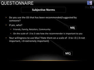 QUESTIONNAIRE
                          Subjective Norms

 • Do you use the OS that has been recommended/suggested by
   someone?
 • If yes, who?
     • Friends, Family, Retailers, Community
                                                               NBj
     • On the scale of -3 to 3 rate how the recommender is important to you
 • Your willingness to use Mac? Rate them on a scale of -3 to +3 (-3=not
   important, +3=extremely important)



                                                          MCj
 