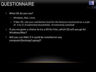 QUESTIONNAIRE
 • What OS do you use?
     • Windows, Mac, Linux
     • If Mac OS, rate your satisfaction level for the features mentioned on a scale
       of -3 to 3 (-3=extremely dissatisfied, +3=extremely satisfied)
 • If you are given a choice to try a OS for free, which OS will you go for
   Windows/Mac?
 • Will you use MAC if it could be installed on any
   computer(Desktop/Laptop)?
 