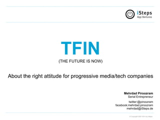  
                         TFIN
                         (THE FUTURE IS NOW)


About the right attitude for progressive media/tech companies


                                                     Mehrdad Piroozram
                                                       Serial Entrepreneur
                                                        twitter:@piroozram
                                               facebook:mehrdad.piroozram
                                                       mehrdad@iSteps.de

                                                         © Copyright 2007-2012 by iSteps
 