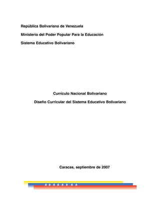República Bolivariana de Venezuela 
Ministerio del Poder Popular Para la Educación 
Sistema Educativo Bolivariano 
Currículo Nacional Bolivariano 
Diseño Curricular del Sistema Educativo Bolivariano 
Caracas, septiembre de 2007 
 