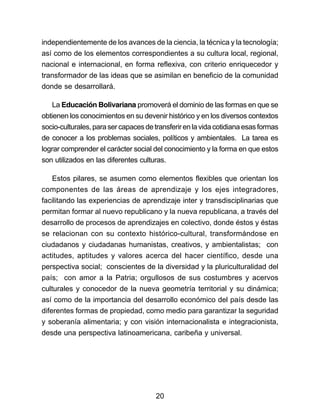 independientemente de los avances de la ciencia, la técnica y la tecnología; 
así como de los elementos correspondientes a su cultura local, regional, 
nacional e internacional, en forma reflexiva, con criterio enriquecedor y 
transformador de las ideas que se asimilan en beneficio de la comunidad 
donde se desarrollará. 
La Educación Bolivariana promoverá el dominio de las formas en que se 
obtienen los conocimientos en su devenir histórico y en los diversos contextos 
socio-culturales, para ser capaces de transferir en la vida cotidiana esas formas 
de conocer a los problemas sociales, políticos y ambientales. La tarea es 
lograr comprender el carácter social del conocimiento y la forma en que estos 
son utilizados en las diferentes culturas. 
Estos pilares, se asumen como elementos flexibles que orientan los 
componentes de las áreas de aprendizaje y los ejes integradores, 
facilitando las experiencias de aprendizaje inter y transdisciplinarias que 
permitan formar al nuevo republicano y la nueva republicana, a través del 
desarrollo de procesos de aprendizajes en colectivo, donde éstos y éstas 
se relacionan con su contexto histórico-cultural, transformándose en 
ciudadanos y ciudadanas humanistas, creativos, y ambientalistas; con 
actitudes, aptitudes y valores acerca del hacer científico, desde una 
perspectiva social; conscientes de la diversidad y la pluriculturalidad del 
país; con amor a la Patria; orgullosos de sus costumbres y acervos 
culturales y conocedor de la nueva geometría territorial y su dinámica; 
así como de la importancia del desarrollo económico del país desde las 
diferentes formas de propiedad, como medio para garantizar la seguridad 
y soberanía alimentaria; y con visión internacionalista e integracionista, 
desde una perspectiva latinoamericana, caribeña y universal. 
20 
 
