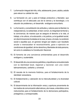 7. La formación integral del niño, niña, adolescente, joven, adulto y adulta 
para elevar su calidad de vida. 
8. La formación en, por y para el trabajo productivo y liberador, que 
contribuya con el adecuado uso de la ciencia y la tecnología, a la 
solución de problemas y el desarrollo endógeno-comunitario. 
9. La formación y consolidación de actitudes y valores para la libertad, la 
independencia, la solidaridad, el bien común, la integridad territorial y 
la convivencia; de manera que se asegure el derecho a la vida, al 
trabajo, a la cultura, a la educación, a la justicia y a la igualdad social, 
sin discriminaciones fundadas en la raza, el sexo, el credo, la condición 
social o aquellas que, en general, tengan por objeto o por resultado 
anular o menoscabar el reconocimiento, goce o ejercicio en 
condiciones de igualdad, de los derechos y libertades de toda persona, 
tal como lo establece la Constitución Nacional. 
10. El fomento de una conciencia ambientalista para el desarrollo 
endógeno y sustentable. 
11. El desarrollo de una conciencia patriótica y republicana consustanciada 
con la identidad local, regional y nacional; con una visión 
latinoamericana, caribeña y universal. 
12. El rescate de la memoria histórica, para el fortalecimiento de la 
identidad venezolana. 
13. El fortalecimiento y valoración de la interculturalidad y la diversidad 
cultural. 
14. El discernimiento de la información veraz y oportuna proveniente de 
los medios de comunicación alternativos y de masas, entendidos como 
instrumentos para el fortalecimiento de la democracia participativa, 
protagónica y corresponsable. 
23 
 