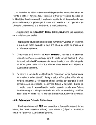 Su finalidad es iniciar la formación integral de los niños y las niñas, en 
cuanto a hábitos, habilidades, destrezas, actitudes y valores basados en 
la identidad local, regional y nacional, mediante el desarrollo de sus 
potencialidades y el pleno ejercicio de sus derechos como persona en 
formación, atendiendo a la diversidad e interculturalidad. 
El subsistema de Educación Inicial Bolivariana tiene las siguientes 
características generales: 
1. Propicia una educación en derechos humanos y valores en los niños 
y las niñas entre cero (0) y seis (6) años, o hasta su ingreso al 
subsistema siguiente. 
2. Comprende dos niveles: el Nivel Maternal, referido a la atención 
integral de niñas y niños desde cero (0) hasta cumplir los tres (3) años 
de edad; y el Nivel Preescolar, donde se brinda la atención integral a 
los niños y las niñas hasta los seis (6) años, o hasta su ingreso al 
subsistema siguiente. 
3. Se ofrece a través de los Centros de Educación Inicial Bolivarianos, 
los cuales brindan atención integral a los niños y las niñas de los 
niveles Maternal y Preescolar en las áreas: pedagógica, salud, 
alimentación, recreación, desarrollo físico y cultural. Éstos se 
concretan a partir del modelo Simoncito, proyecto bandera del Estado 
venezolano que busca garantizar la inclusión de los niños y las niñas 
desde cero (0) hasta seis (6) años en el Sistema Educativo Bolivariano. 
2.2.2- Educación Primaria Bolivariana 
Es el subsistema del SEB que garantiza la formación integral de los 
niños y las niñas desde los seis (6) hasta los doce (12) años de edad, o 
hasta su ingreso al subsistema siguiente. 
25 
 