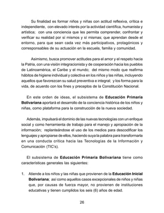Su finalidad es formar niños y niñas con actitud reflexiva, crítica e 
independiente, con elevado interés por la actividad científica, humanista y 
artística; con una conciencia que les permita comprender, confrontar y 
verificar su realidad por sí mismos y sí mismas; que aprendan desde el 
entorno, para que sean cada vez más participativos, protagónicos y 
corresponsables de su actuación en la escuela, familia y comunidad. 
Asimismo, busca promover actitudes para el amor y el respeto hacia 
la Patria, con una visión integracionista y de cooperación hacia los pueblos 
de Latinoamérica, el Caribe y el mundo; del mismo modo que reafirma 
hábitos de higiene individual y colectiva en los niños y las niñas, incluyendo 
aquellos que favorezcan su salud preventiva e integral; y los forma para la 
vida, de acuerdo con los fines y preceptos de la Constitución Nacional. 
En este orden de ideas, el subsistema de Educación Primaria 
Bolivariana aportará el desarrollo de la conciencia histórica de los niños y 
niñas, como plataforma para la construcción de la nueva sociedad. 
Además, impulsará el dominio de las nuevas tecnologías con un enfoque 
social y como herramienta de trabajo para el manejo y apropiación de la 
información; replanteándose el uso de los medios para descodificar los 
lenguajes y apropiarse de ellos, haciendo suya la palabra para transformarla 
en una conducta crítica hacia las Tecnologías de la Información y 
Comunicación (TIC‘s). 
El subsistema de Educación Primaria Bolivariana tiene como 
características generales las siguientes: 
1. Atiende a los niños y las niñas que provienen de la Educación Inicial 
Bolivariana; así como aquellos casos excepcionales de niños y niñas 
que, por causas de fuerza mayor, no provienen de instituciones 
educativas y tienen cumplidos los seis (6) años de edad. 
26 
 