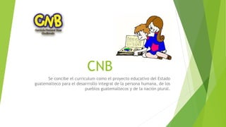 CNB
Se concibe el curriculum como el proyecto educativo del Estado
guatemalteco para el desarrrollo integral de la persona humana, de los
pueblos guatemaltecos y de la nación plural.
 