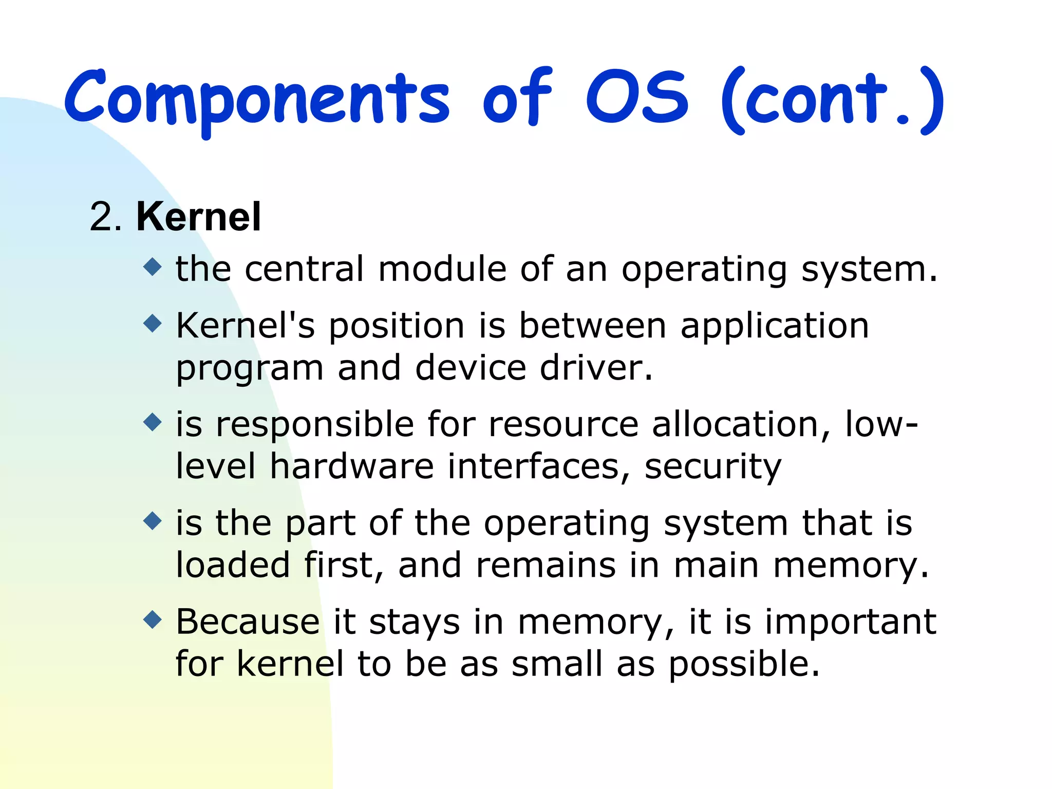 Components of OS (cont.) 2.  Kernel the central module of an operating system.  Kernel's position is between application program and device driver. is responsible for resource allocation, low-level hardware interfaces, security  is the part of the operating system that is loaded first, and remains in main memory. Because it stays in memory, it is important for kernel to be as small as possible. 