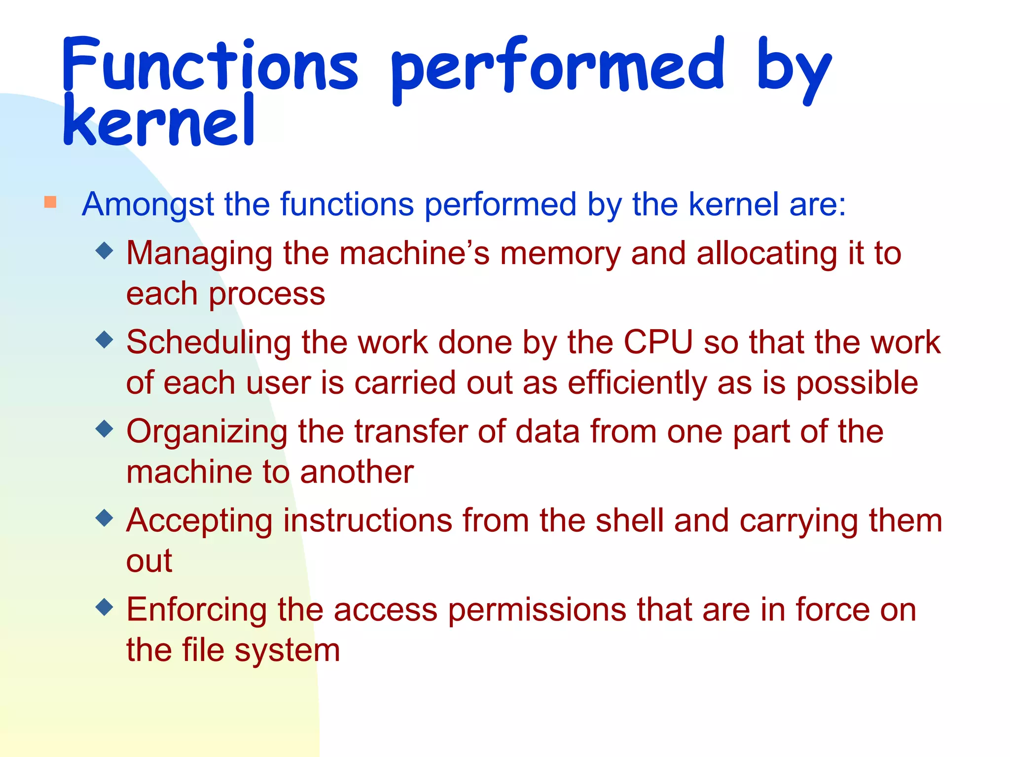 Functions performed by kernel Amongst the functions performed by the kernel are: Managing the machine’s memory and allocating it to each process Scheduling the work done by the CPU so that the work of each user is carried out as efficiently as is possible Organizing the transfer of data from one part of the machine to another Accepting instructions from the shell and carrying them out Enforcing the access permissions that are in force on the file system 