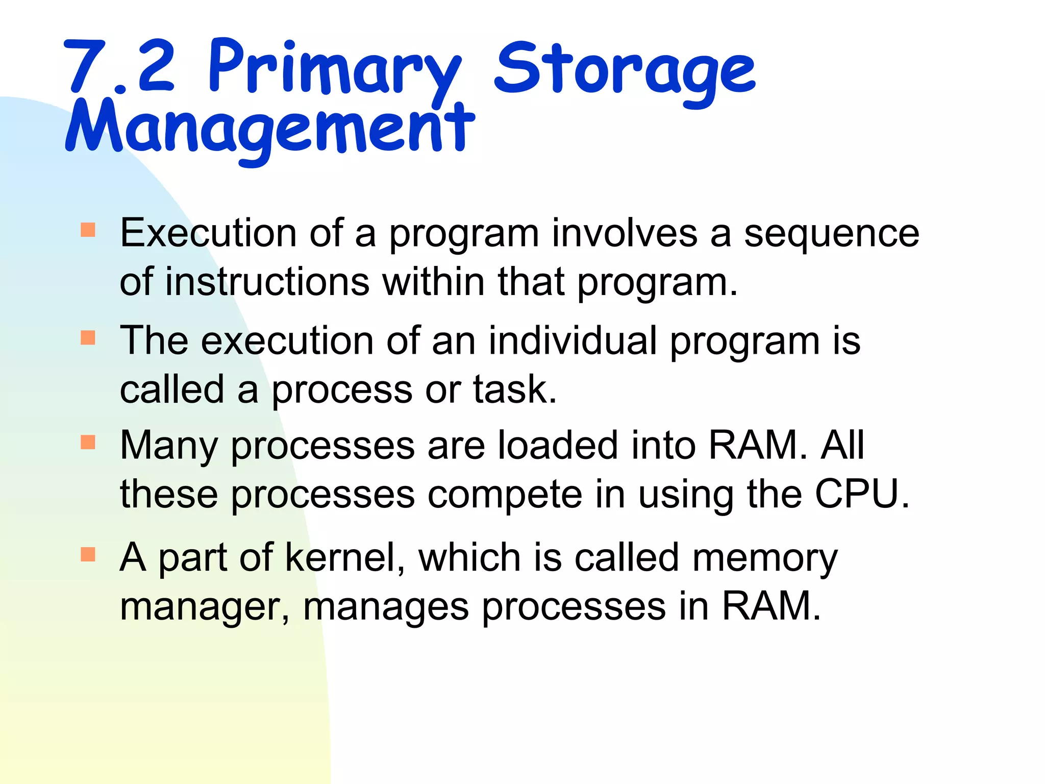 7.2 Primary Storage Management Execution of a program involves a sequence of instructions within that program. The execution of an individual program is called a process or task. Many processes are loaded into RAM. All these processes compete in using the CPU.  A part of kernel, which is called memory manager, manages processes in RAM. 