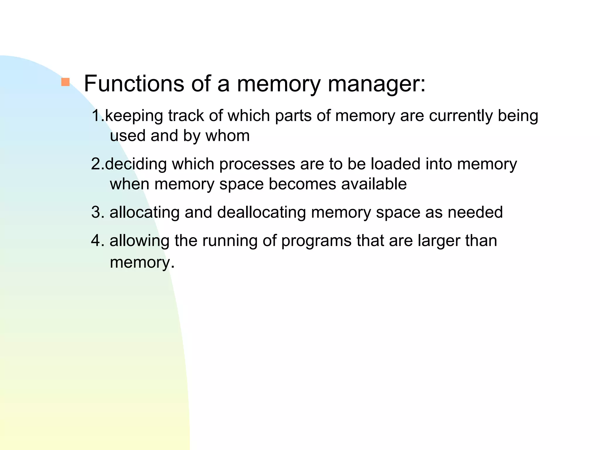 Functions of a memory manager: 1.keeping track of which parts of memory are currently being used and by whom 2.deciding which processes are to be loaded into memory when memory space becomes available 3. allocating and deallocating memory space as needed 4. allowing the running of programs that are larger than memory .  