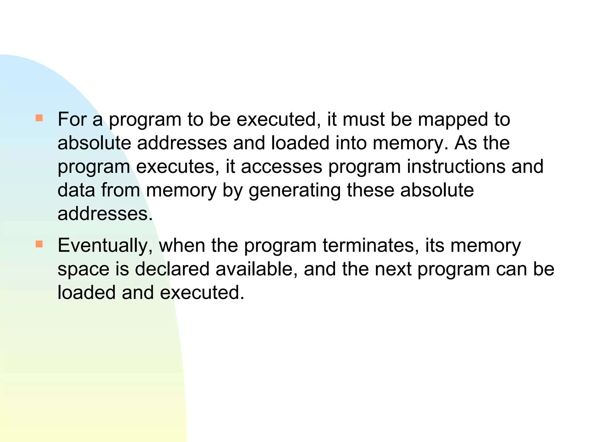 For a program to be executed, it must be mapped to absolute addresses and loaded into memory. As the program executes, it accesses program instructions and data from memory by generating these absolute addresses.  Eventually, when the program terminates, its memory space is declared available, and the next program can be loaded and executed.  