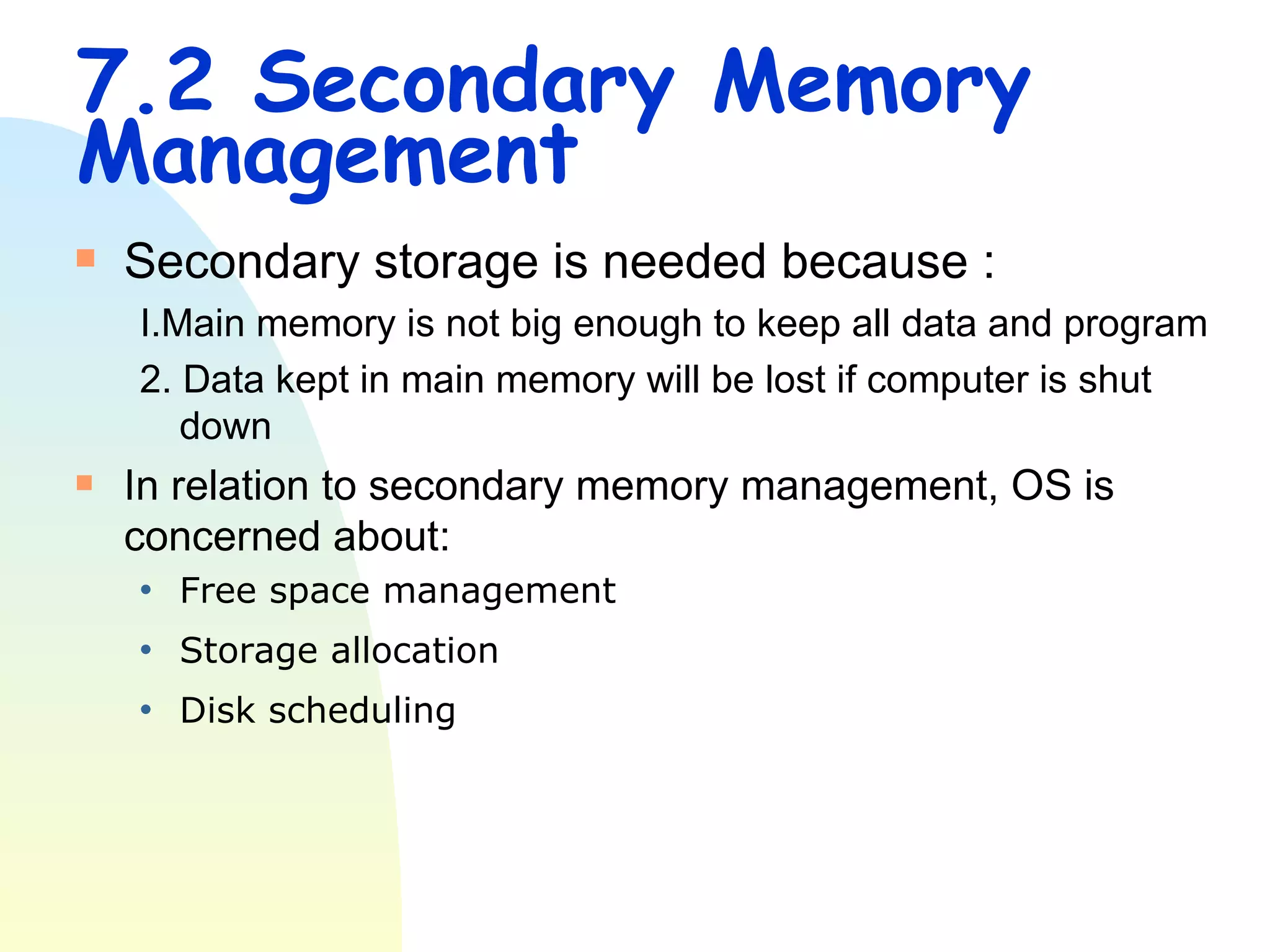 7.2 Secondary Memory Management Secondary storage is needed because : I.Main memory is not big enough to keep all data and program 2. Data kept in main memory will be lost if computer is shut down In relation to secondary memory management, OS is concerned about: Free space management  Storage allocation  Disk scheduling  