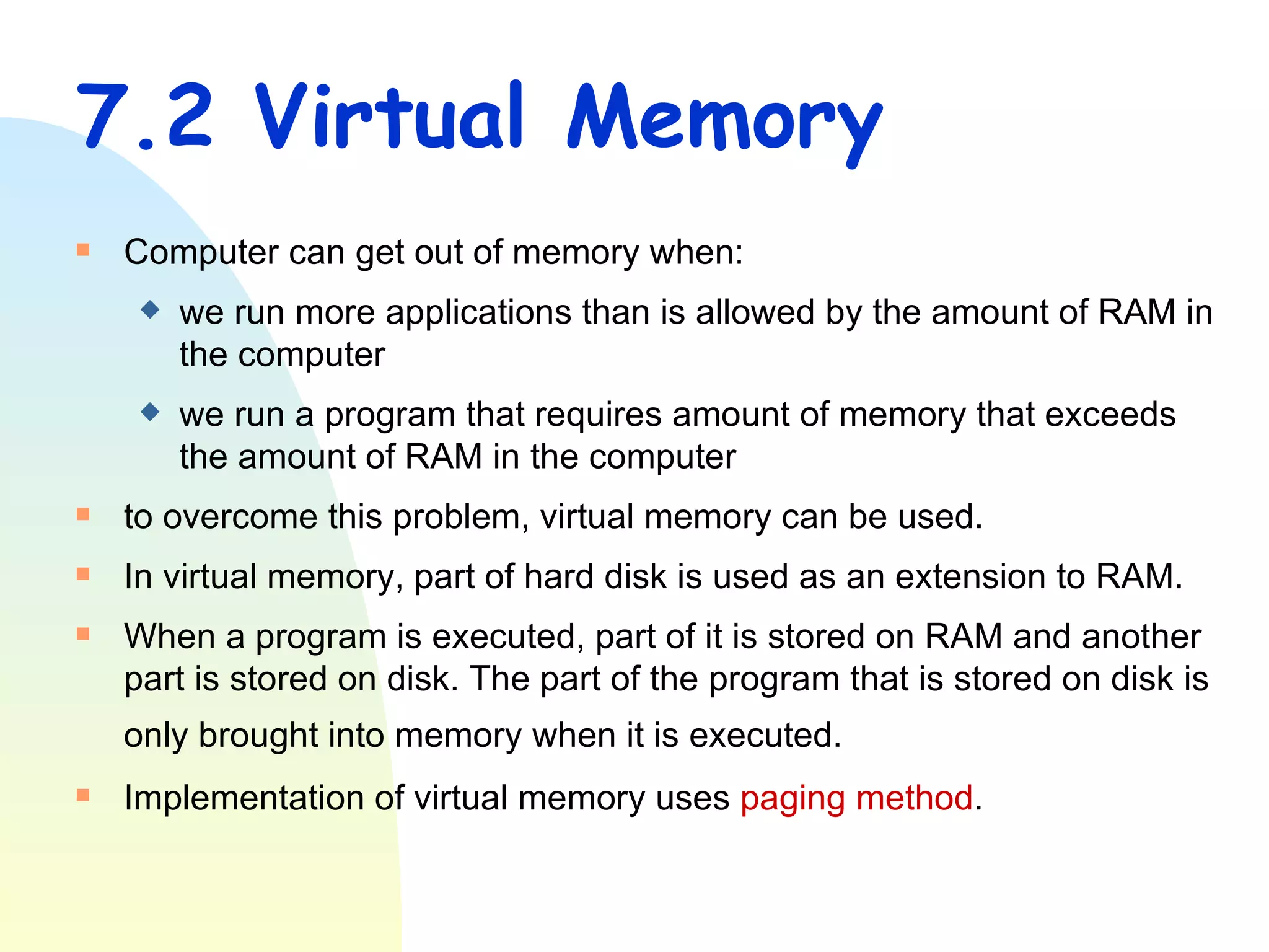 7.2 Virtual Memory Computer can get out of memory when: we run more applications than is allowed by the amount of RAM in the computer  we run a program that requires amount of memory that exceeds the amount of RAM in the computer  to overcome this problem, virtual memory can be used. In virtual memory, part of hard disk is used as an extension to RAM. When a program is executed, part of it is stored on RAM and another part is stored on disk. The part of the program that is stored on disk is only brought into memory when it is executed.   Implementation of virtual memory uses  paging method . 