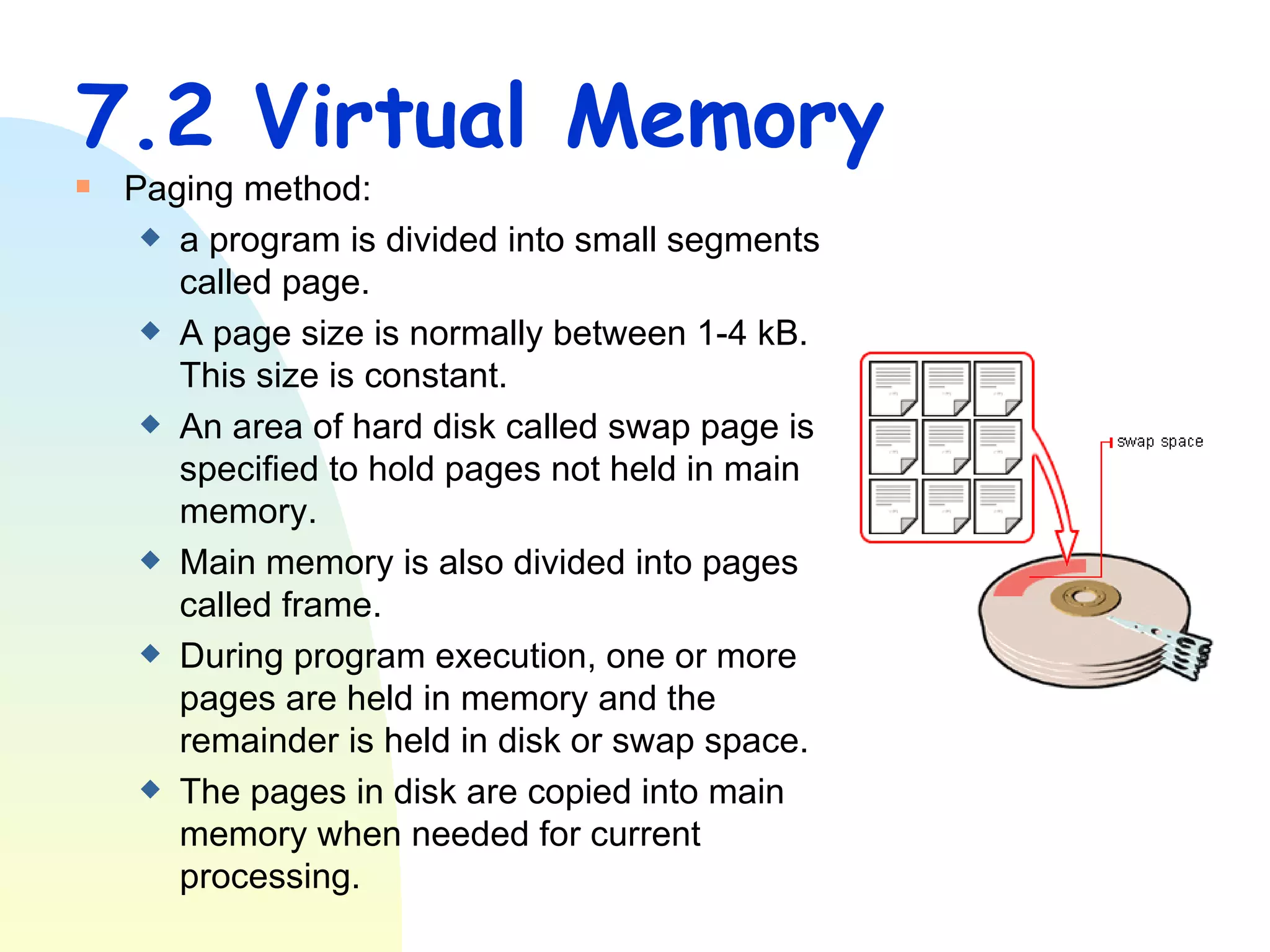 7.2 Virtual Memory Paging method: a program is divided into small segments called page. A page size is normally between 1-4 kB.  This size is constant. An area of hard disk called swap page is specified to hold pages not held in main memory. Main memory is also divided into pages called frame. During program execution, one or more pages are held in memory and the remainder is held in disk or swap space. The pages in disk are copied into main memory when needed for current processing.  