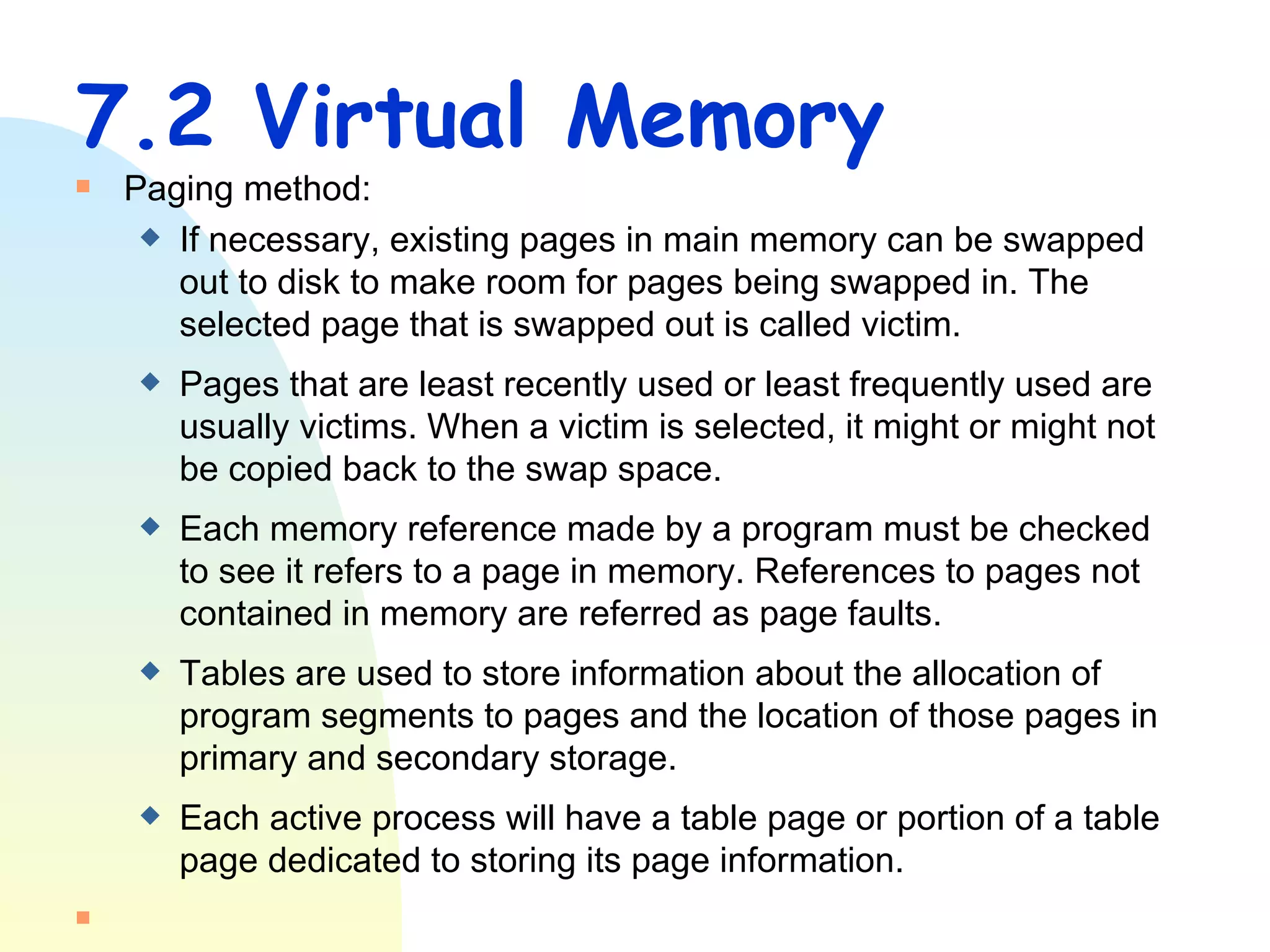 7.2 Virtual Memory Paging method: If necessary, existing pages in main memory can be swapped out to disk to make room for pages being swapped in. The selected page that is swapped out is called victim.  Pages that are least recently used or least frequently used are usually victims. When a victim is selected, it might or might not be copied back to the swap space. Each memory reference made by a program must be checked to see it refers to a page in memory. References to pages not contained in memory are referred as page faults. Tables are used to store information about the allocation of program segments to pages and the location of those pages in primary and secondary storage. Each active process will have a table page or portion of a table page dedicated to storing its page information. 