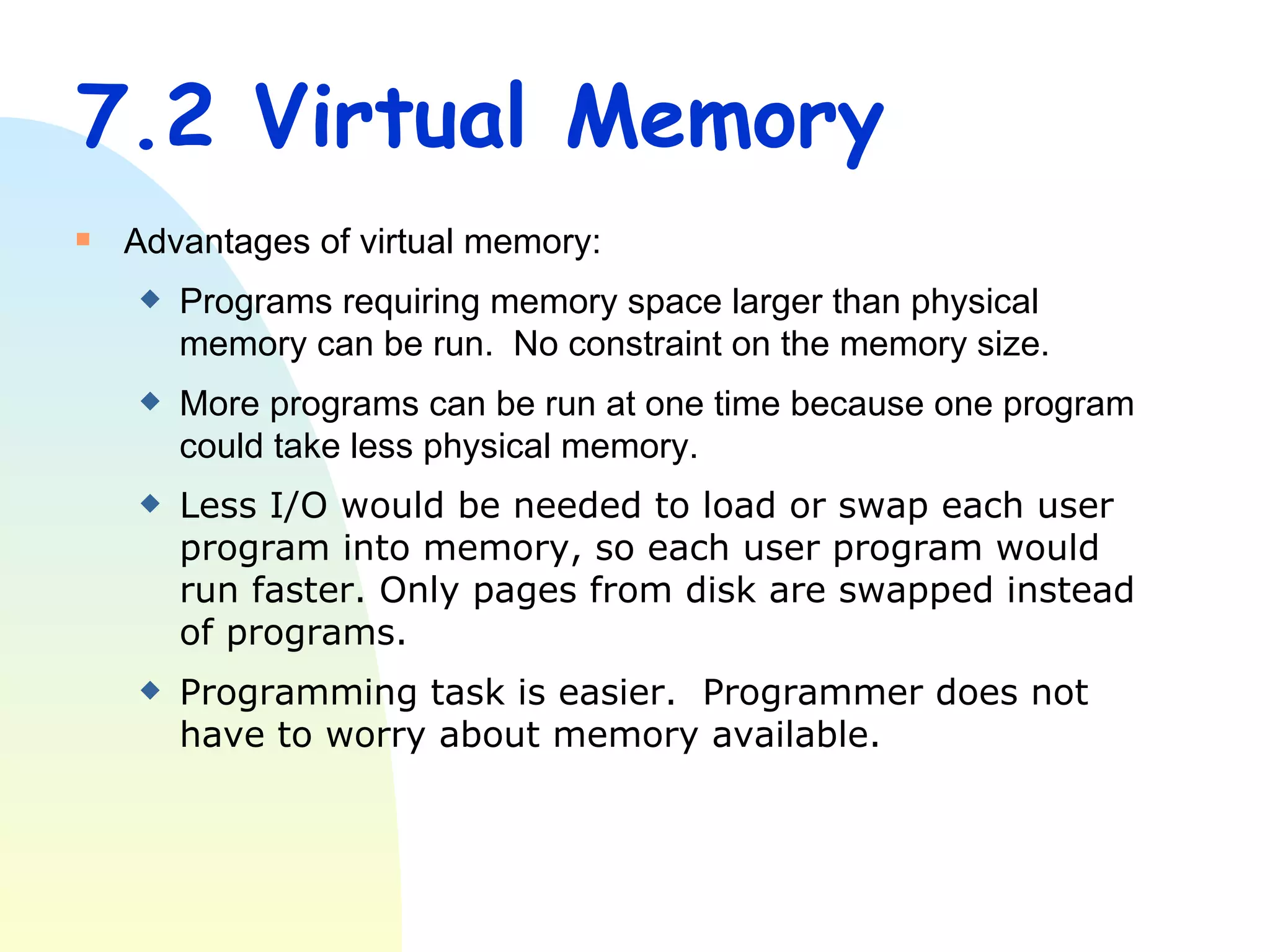 7.2 Virtual Memory Advantages of virtual memory: Programs requiring memory space larger than physical memory can be run.  No constraint on the memory size. More programs can be run at one time because one program could take less physical memory. Less I/O would be needed to load or swap each user program into memory, so each user program would run faster. Only pages from disk are swapped instead of programs.  Programming task is easier.  Programmer does not have to worry about memory available. 