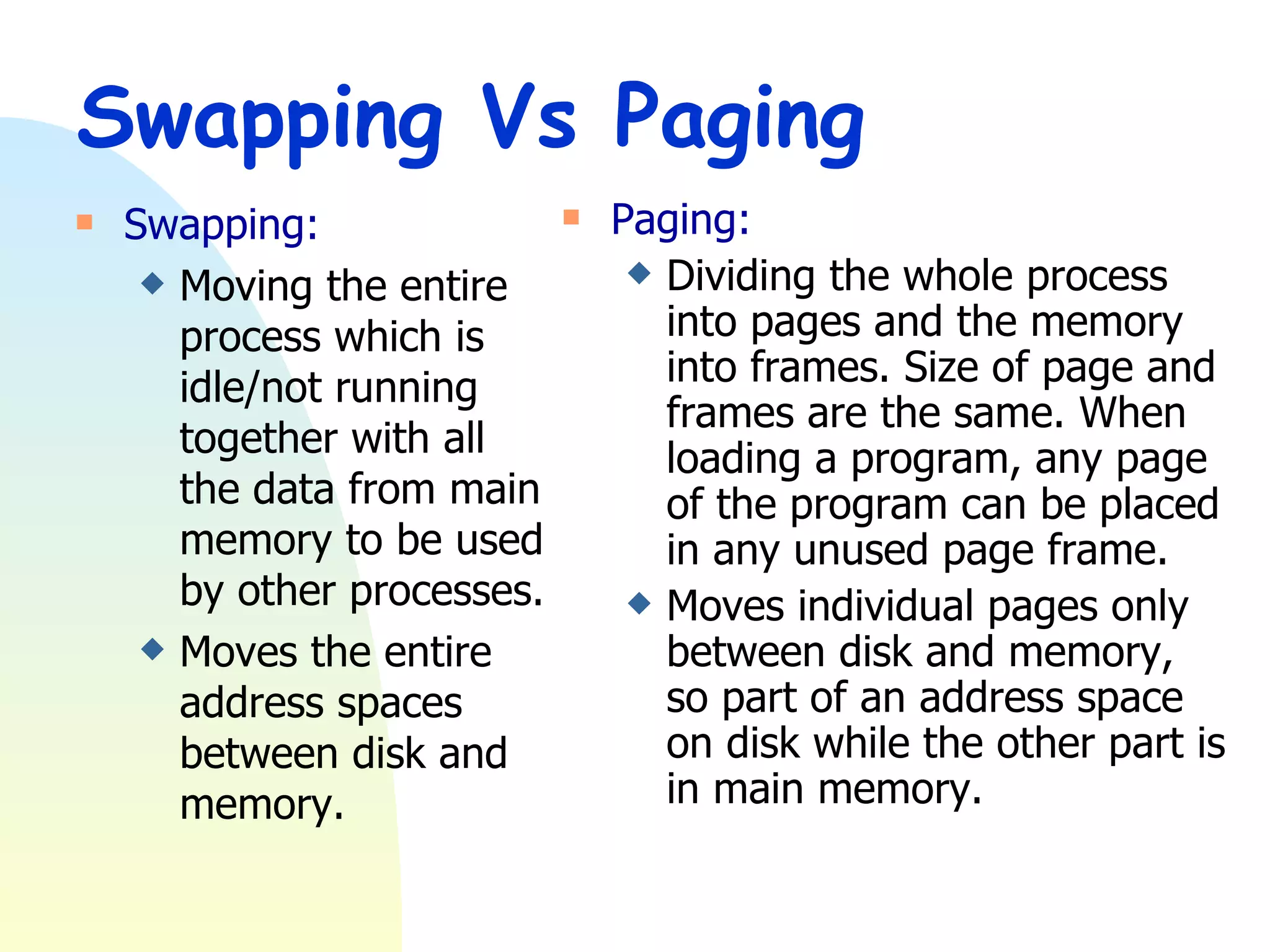Swapping Vs Paging Swapping: Moving the entire process which is idle/not running together with all the data from main memory to be used by other processes. Moves the entire address spaces between disk and memory. Paging: Dividing the whole process into pages and the memory into frames. Size of page and frames are the same. When loading a program, any page of the program can be placed in any unused page frame. Moves individual pages only between disk and memory, so part of an address space on disk while the other part is in main memory. 