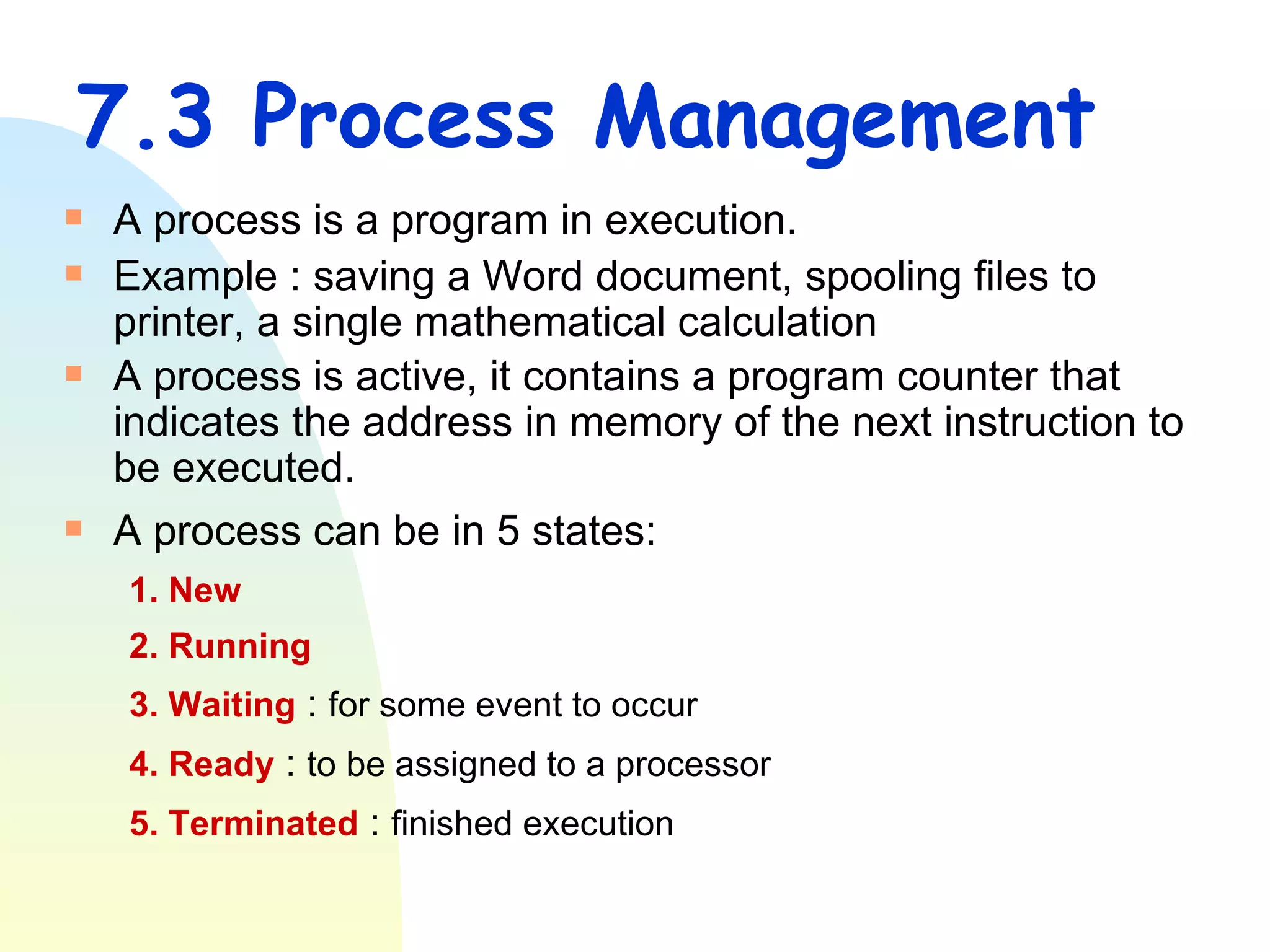 7.3 Process Management A process is a program in execution. Example : saving a Word document, spooling files to printer, a single mathematical calculation A process is active, it contains a program counter that indicates the address in memory of the next instruction to be executed.  A process can be in 5 states: 1. New  2. Running 3. Waiting  :  for some event to occur 4. Ready  :  to be assigned to a processor 5. Terminated  :  finished execution 