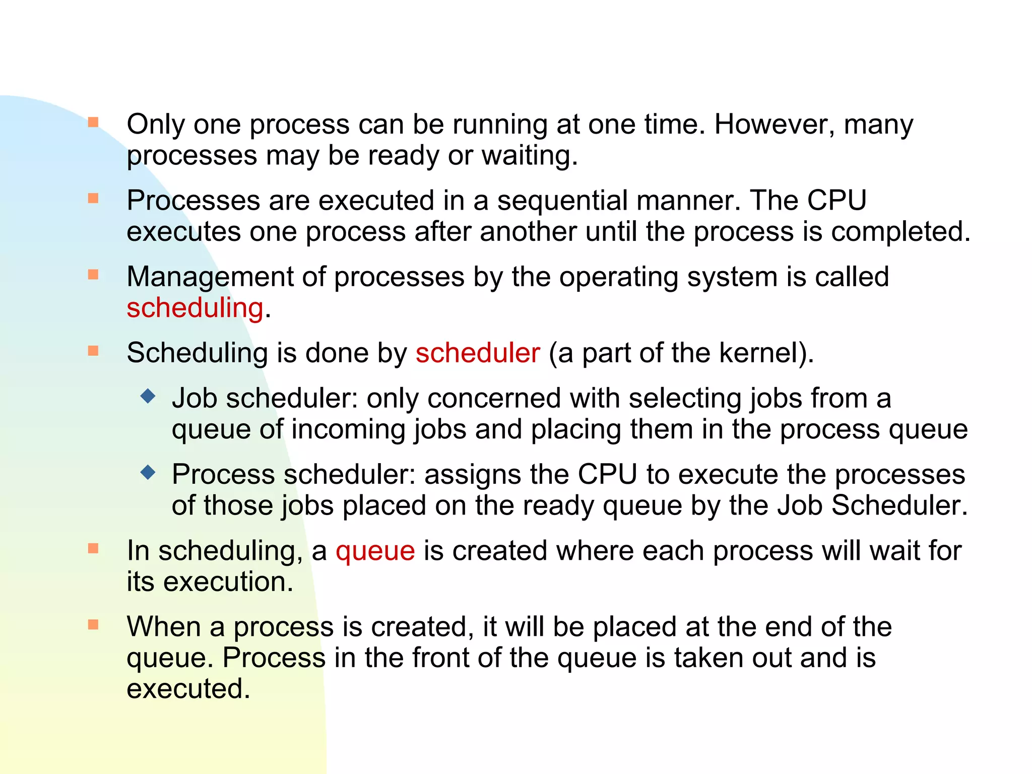 Only one process can be running at one time. However, many processes may be ready or waiting.  Processes are executed in a sequential manner. The CPU executes one process after another until the process is completed.  Management of processes by the operating system is called  scheduling .   Scheduling is done by   scheduler   (a part of the kernel). Job scheduler: only concerned with selecting jobs from a queue of incoming jobs and placing them in the process queue Process scheduler: assigns the CPU to execute the processes of those jobs placed on the ready queue by the Job Scheduler. In scheduling, a  queue  is created where each process will wait for its execution.  When a process is created, it will be placed at the end of the queue. Process in the front of the queue is taken out and is executed. 