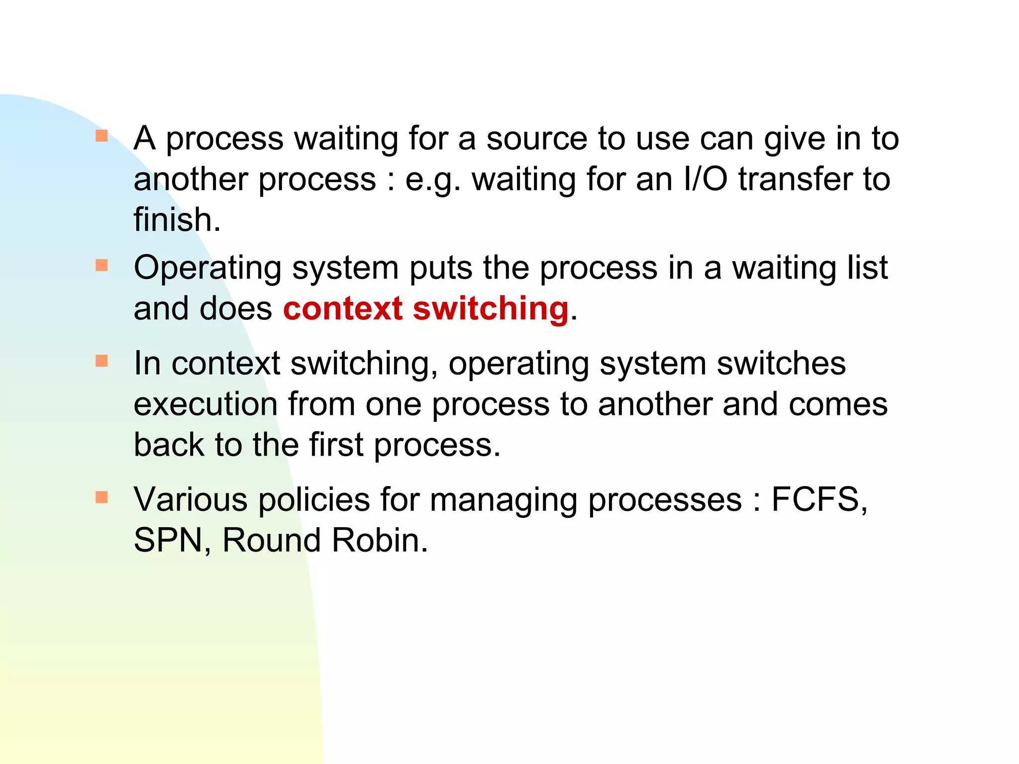 A process waiting for a source to use can give in to another process : e.g. waiting for an I/O transfer to finish. Operating system puts the process in a waiting list and does  context switching . In context switching, operating system switches execution from one process to another and comes back to the first process.  Various policies for managing processes : FCFS, SPN, Round Robin. 
