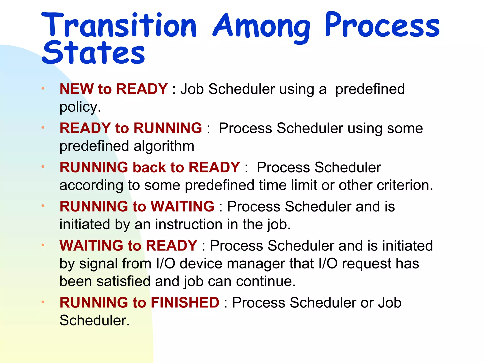Transition Among Process States NEW to READY  : Job Scheduler using a  predefined policy. READY to RUNNING  :  Process Scheduler using some predefined algorithm  RUNNING back to READY  :  Process Scheduler according to some predefined time limit or other criterion. RUNNING to WAITING  : Process Scheduler and is initiated by an instruction in the job. WAITING to READY  : Process Scheduler and is initiated by signal from I/O device manager that I/O request has been satisfied and job can continue.  RUNNING to FINISHED  : Process Scheduler or Job Scheduler. 