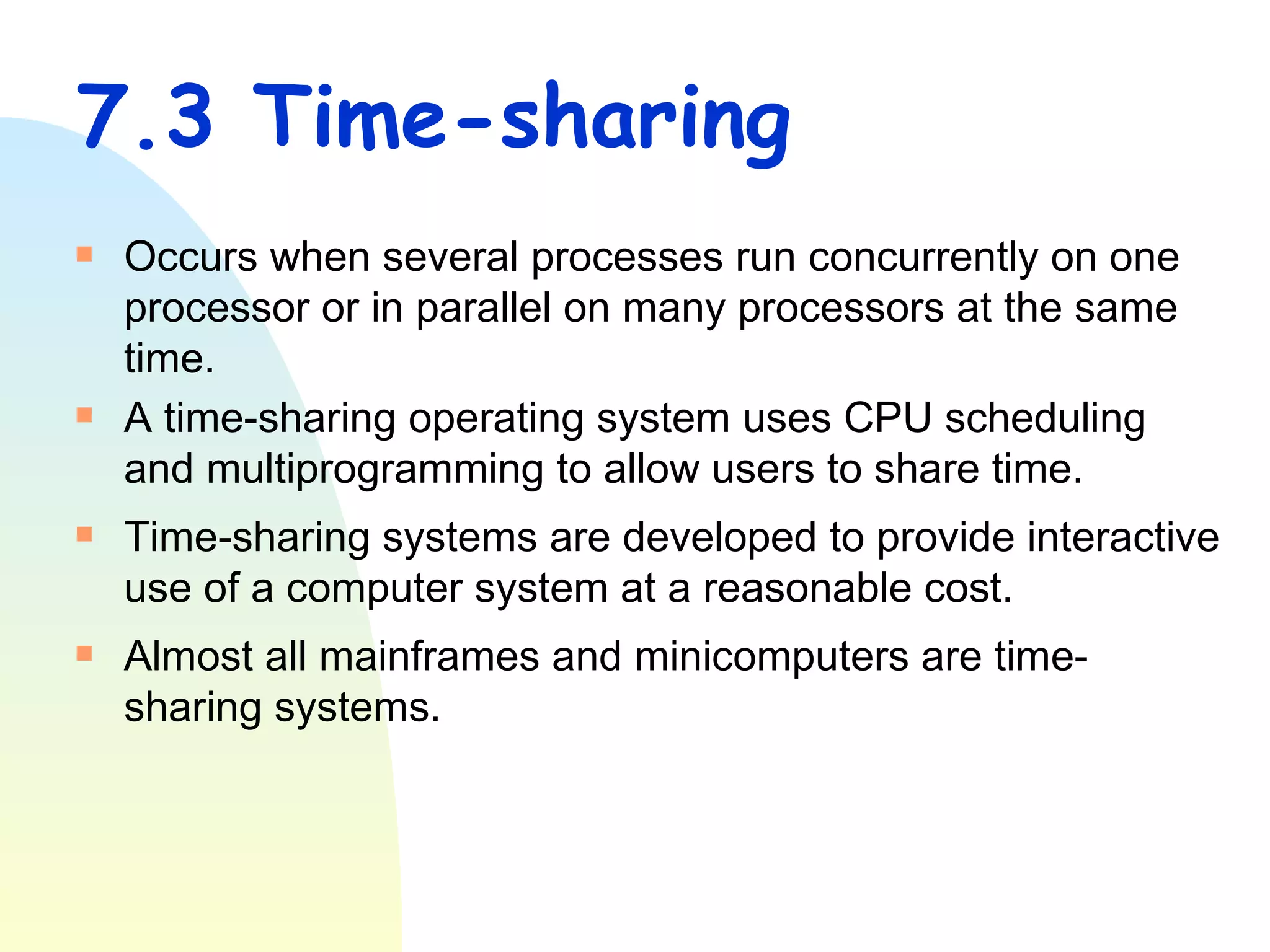 7.3 Time-sharing Occurs when several processes run concurrently on one processor or in parallel on many processors at the same time. A time-sharing operating system uses CPU scheduling and multiprogramming to allow users to share time.  Time-sharing systems are developed to provide interactive use of a computer system at a reasonable cost.  Almost all mainframes and minicomputers are time-sharing systems. 