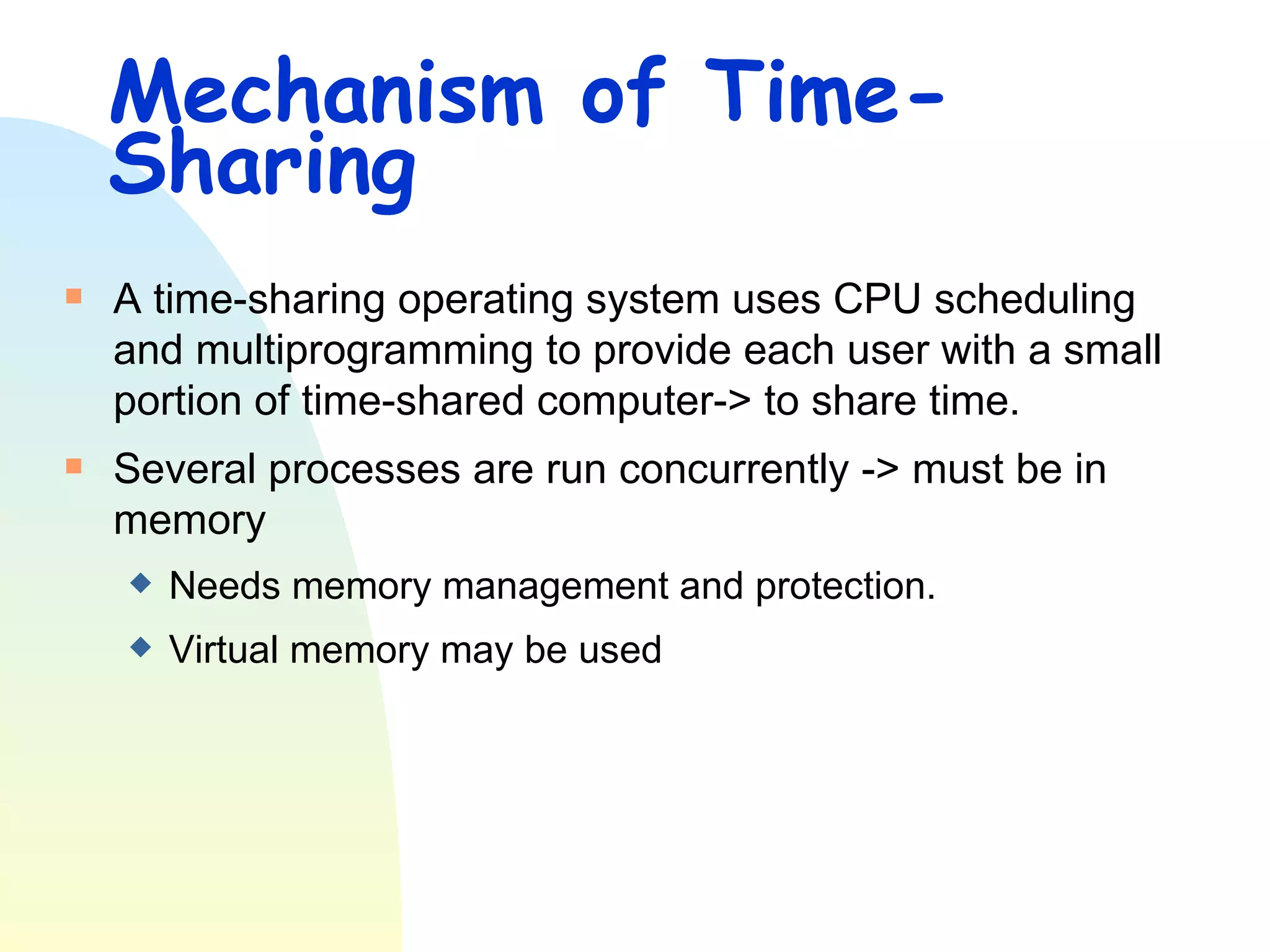 Mechanism of Time-Sharing A time-sharing operating system uses CPU scheduling and multiprogramming to provide each user with a small portion of time-shared computer-> to share time. Several processes are run concurrently -> must be in memory  Needs memory management and protection.  Virtual memory may be used 