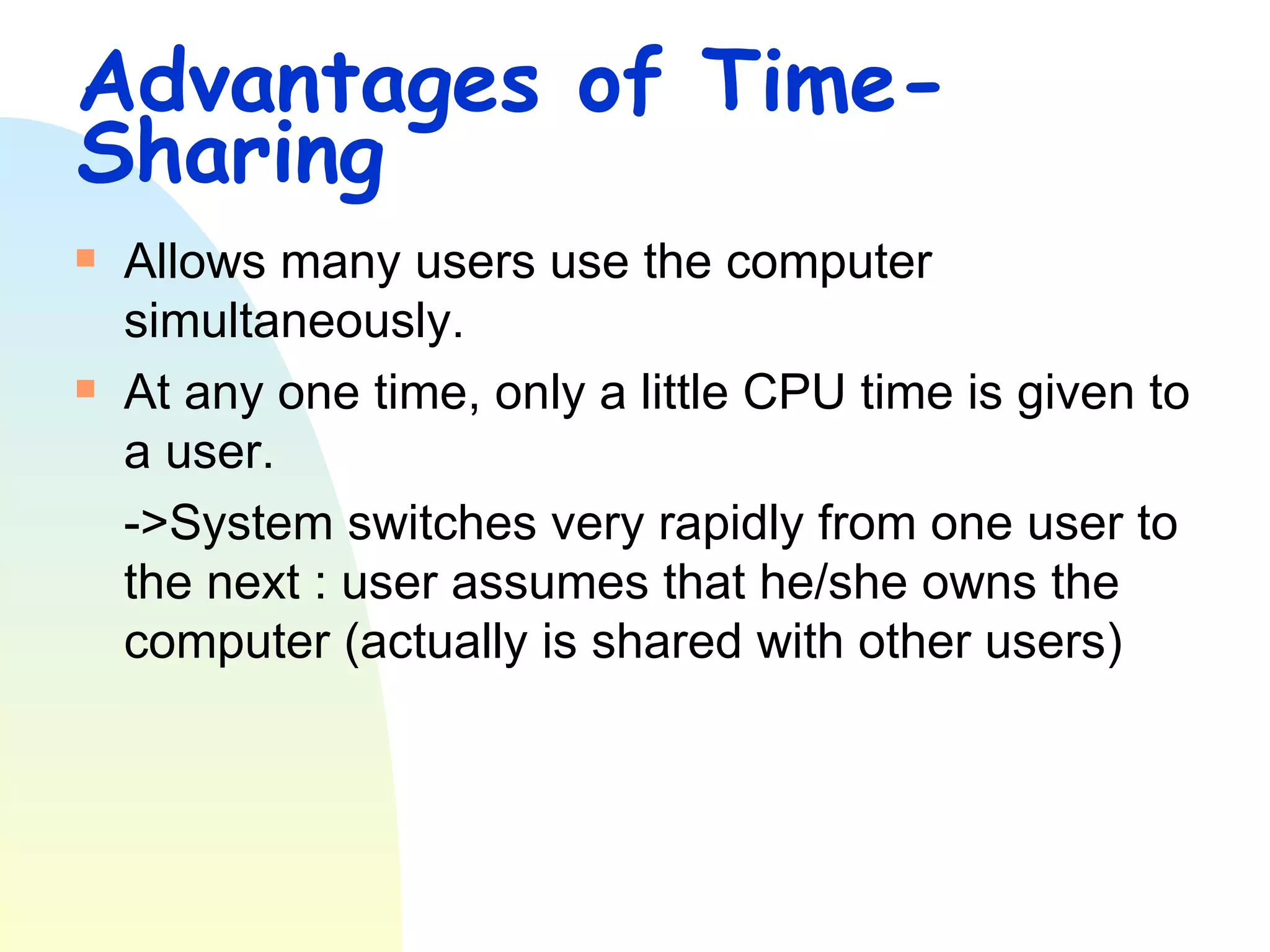Advantages of Time-Sharing Allows many users use the computer simultaneously. At any one time, only a little CPU time is given to a user. ->System switches very rapidly from one user to the next : user assumes that he/she owns the computer (actually is shared with other users) 