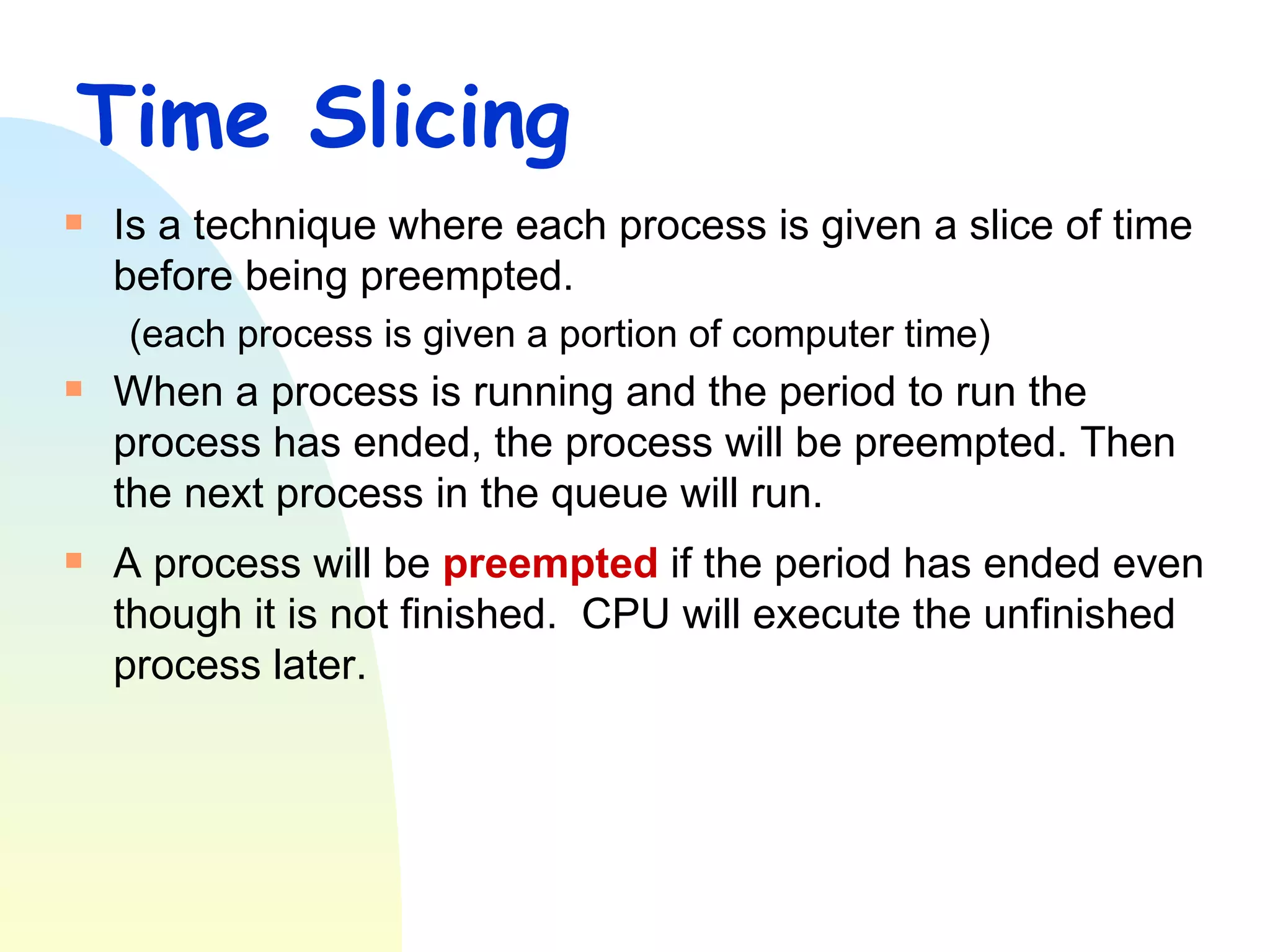 Time Slicing Is a technique where each process is given a slice of time before being preempted.  (each process is given a portion of computer time) When a process is running and the period to run the process has ended, the process will be preempted. Then the next process in the queue will run.  A process will be  preempted  if the period has ended even though it is not finished.  CPU will execute the unfinished process later. 