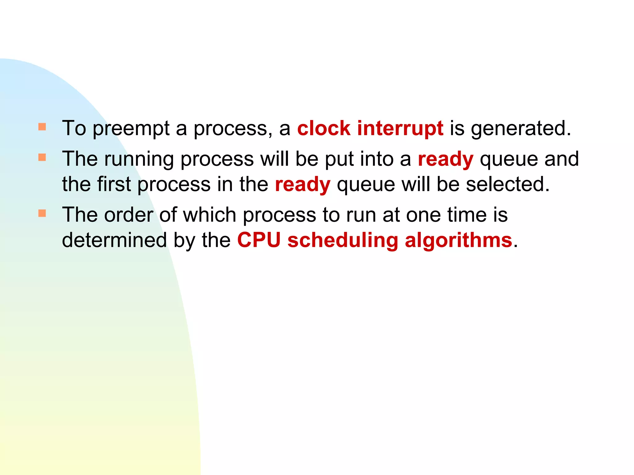 To preempt a process, a  clock interrupt  is generated. The running process will be put into a  ready  queue and the first process in the  ready  queue will be selected. The order of which process to run at one time is determined by the  CPU scheduling algorithms . 