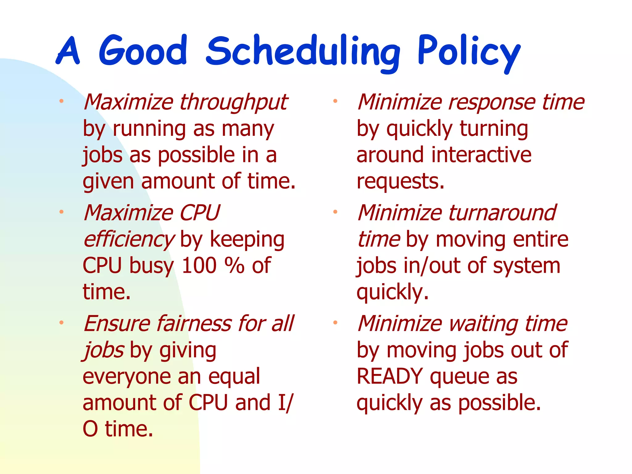 A Good Scheduling Policy Maximize throughput  by running as many jobs as possible in a given amount of time.  Maximize CPU efficiency  by keeping CPU busy 100 % of time.  Ensure fairness for all jobs  by giving everyone an equal amount of CPU and I/O time.  Minimize response time  by quickly turning around interactive requests.  Minimize turnaround time  by moving entire jobs in/out of system quickly.  Minimize waiting time  by moving jobs out of READY queue as quickly as possible. 