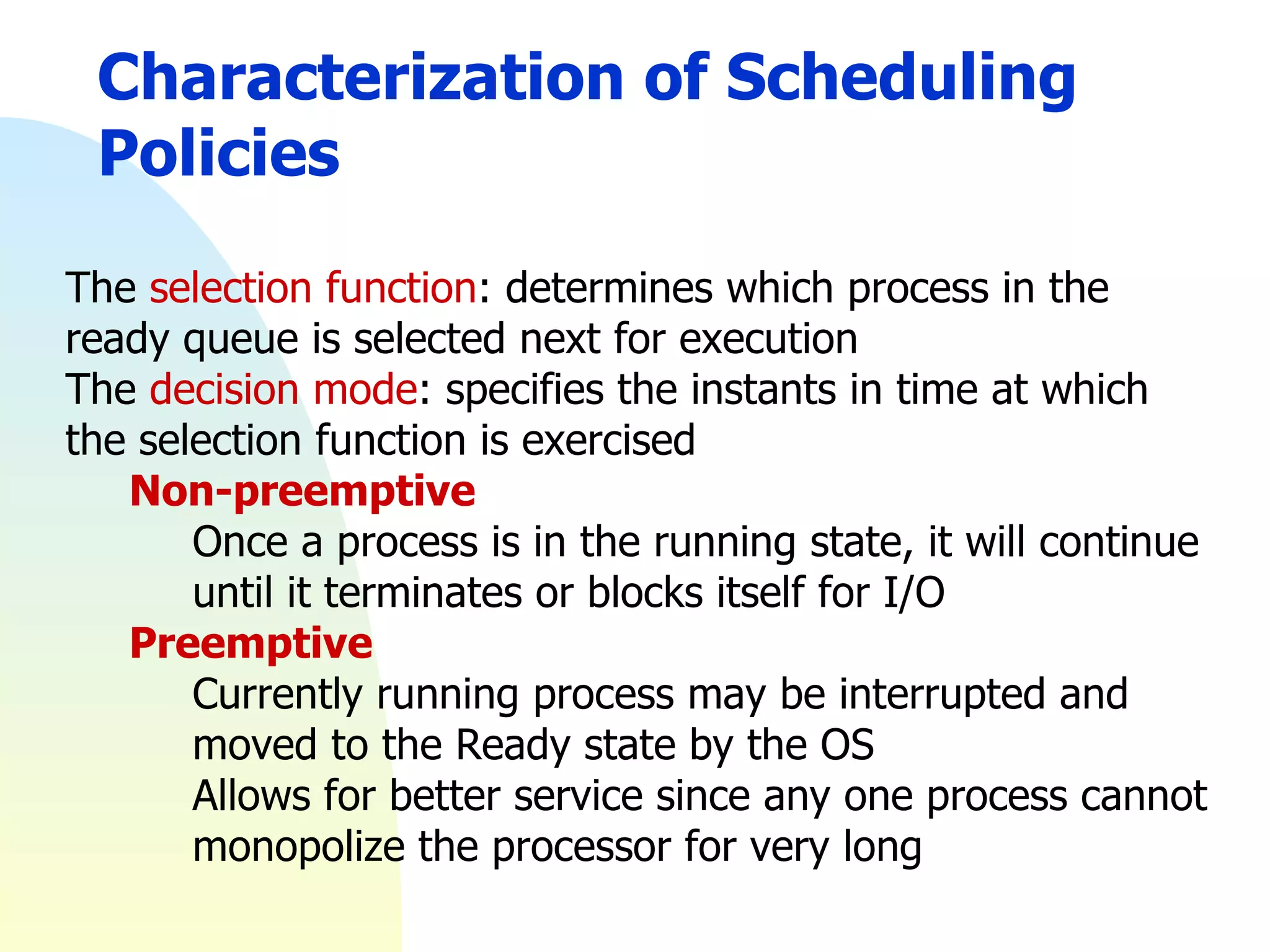 Characterization of Scheduling Policies The  selection function : determines which process in the ready queue is selected next for execution The  decision mode : specifies the instants in time at which the selection function is exercised Non-preemptive Once a process is in the running state, it will continue until it terminates or blocks itself for I/O Preemptive Currently running process may be interrupted and moved to the Ready state by the OS Allows for better service since any one process cannot monopolize the processor for very long 