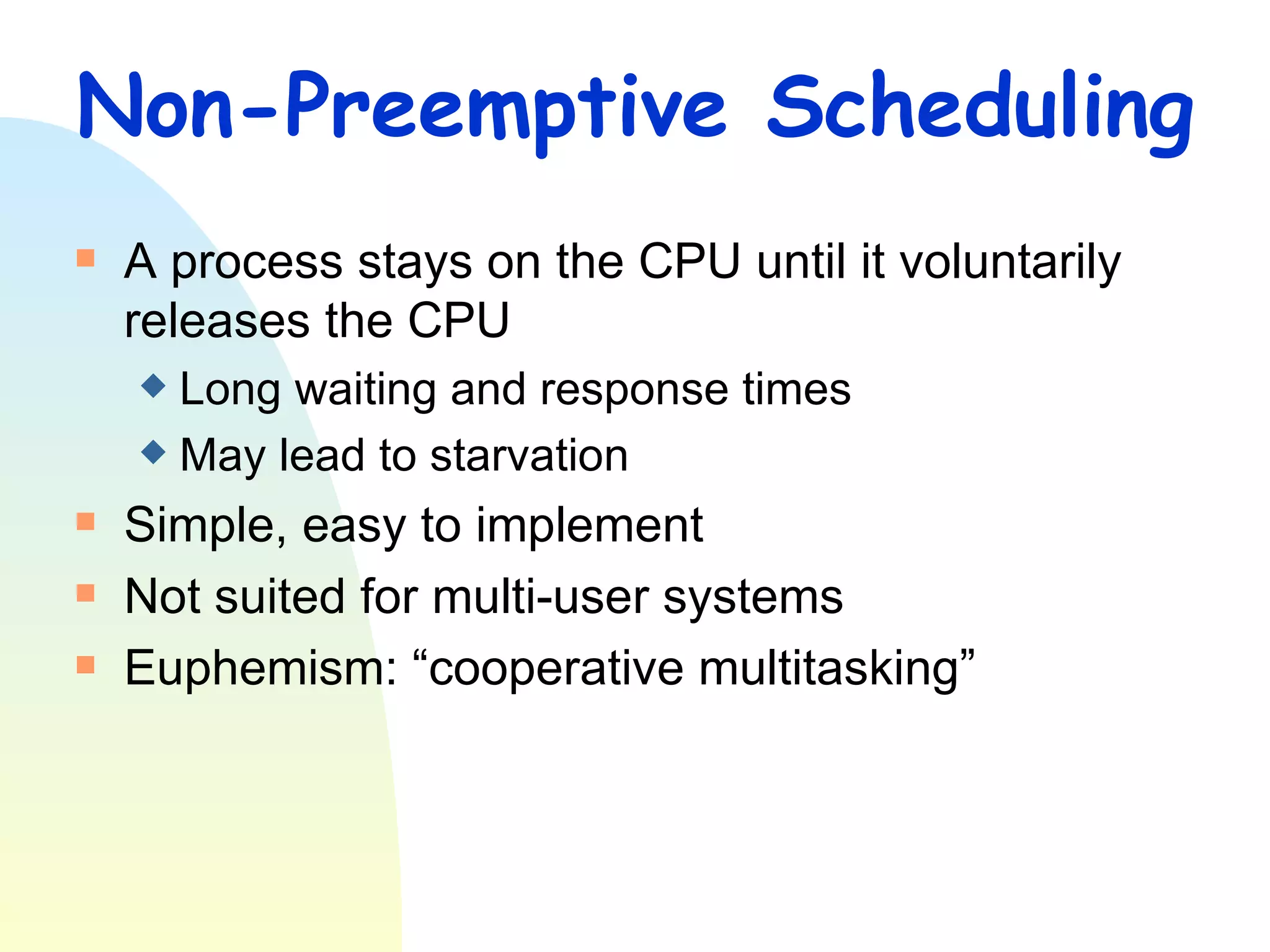 Non-Preemptive Scheduling A process stays on the CPU until it voluntarily releases the CPU Long waiting and response times May lead to starvation Simple, easy to implement Not suited for multi-user systems Euphemism: “cooperative multitasking” 
