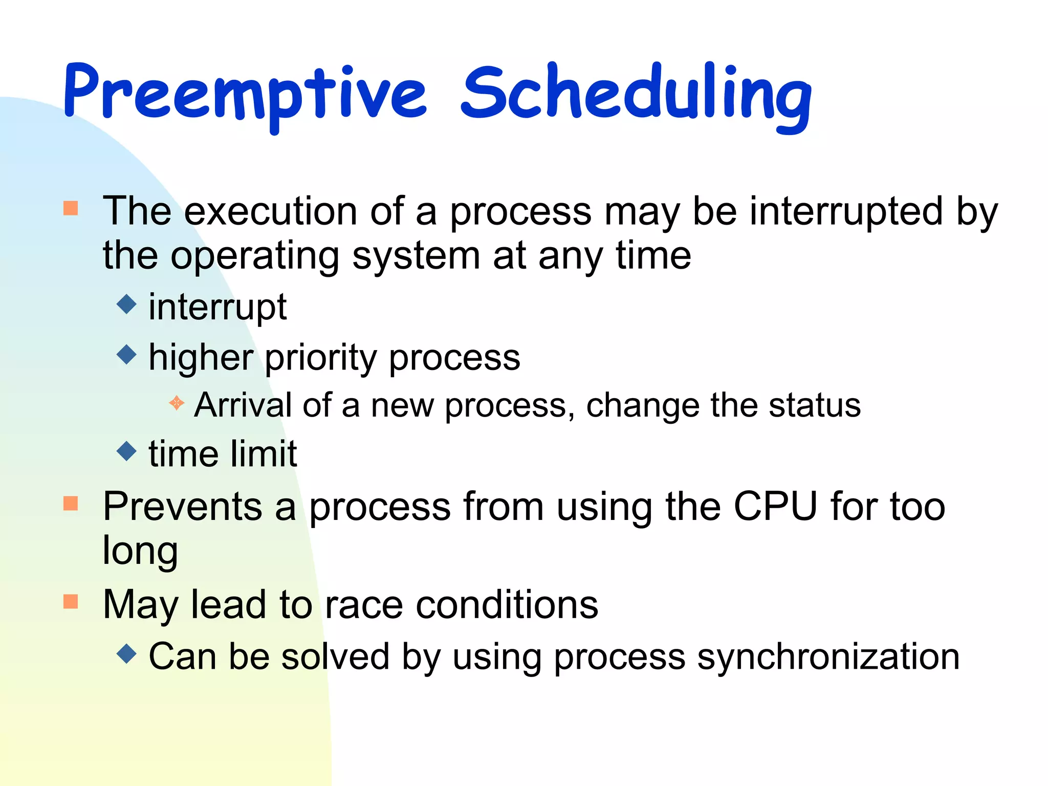 Preemptive Scheduling The execution of a process may be interrupted by the operating system at any time interrupt higher priority process Arrival of a new process, change the status time limit Prevents a process from using the CPU for too long  May lead to race conditions Can be solved by using process synchronization 
