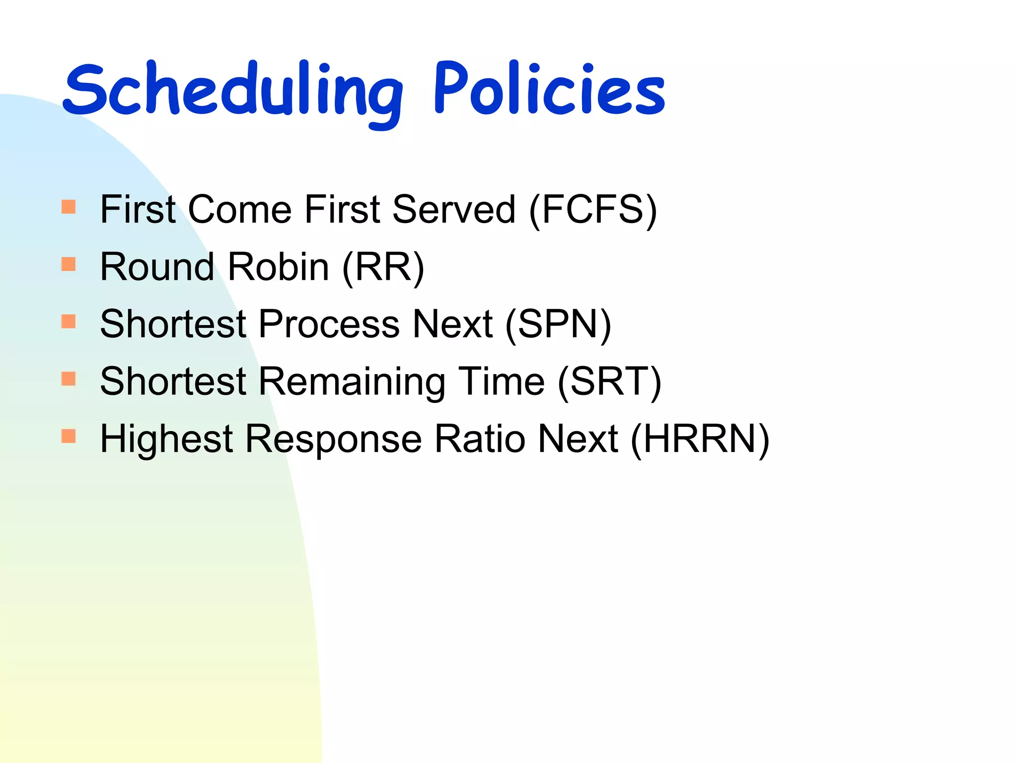 Scheduling Policies First Come First Served (FCFS) Round Robin (RR) Shortest Process Next (SPN) Shortest Remaining Time (SRT) Highest Response Ratio Next (HRRN) 